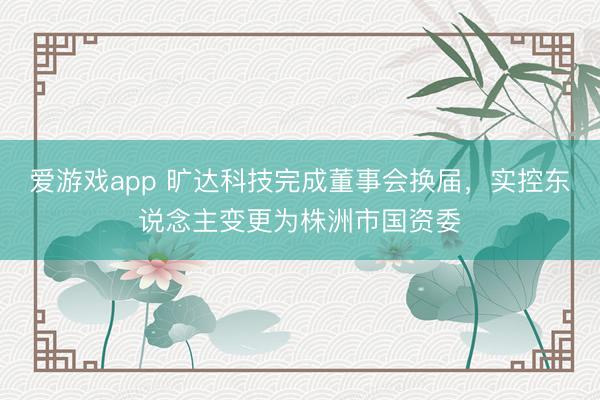 爱游戏app 旷达科技完成董事会换届，实控东说念主变更为株洲市国资委