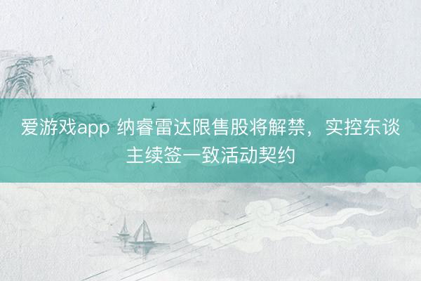 爱游戏app 纳睿雷达限售股将解禁，实控东谈主续签一致活动契约