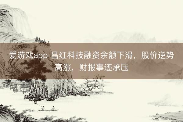 爱游戏app 昌红科技融资余额下滑，股价逆势高涨，财报事迹承压