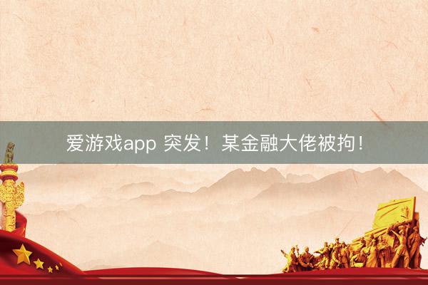 爱游戏app 突发！某金融大佬被拘！
