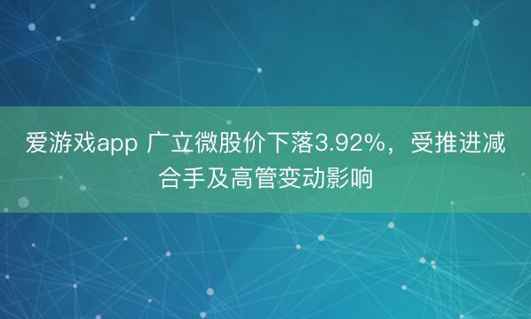 爱游戏app 广立微股价下落3.92%，受推进减合手及高管变动影响