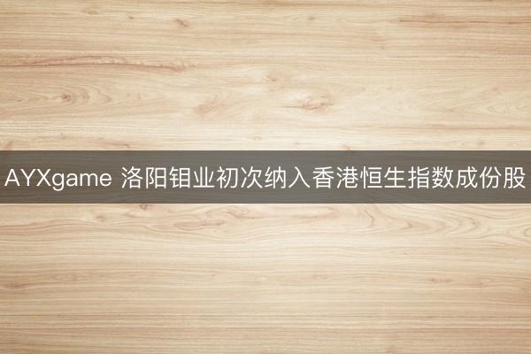 AYXgame 洛阳钼业初次纳入香港恒生指数成份股