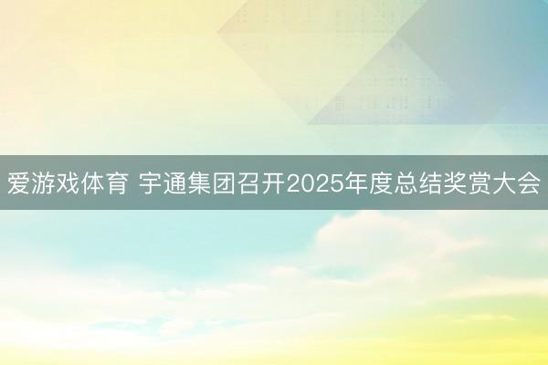 爱游戏体育 宇通集团召开2025年度总结奖赏大会