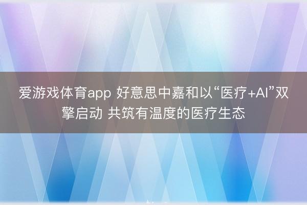 爱游戏体育app 好意思中嘉和以“医疗+AI”双擎启动 共筑有温度的医疗生态