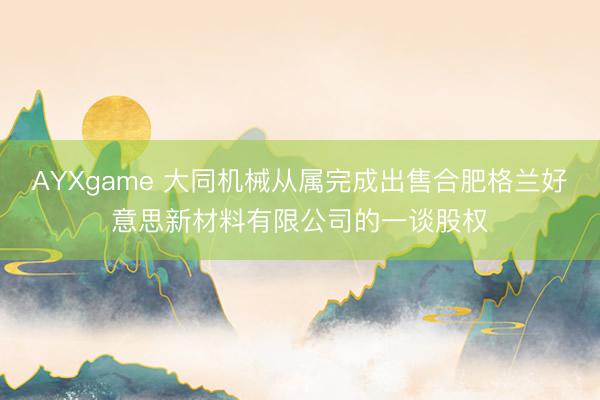 AYXgame 大同机械从属完成出售合肥格兰好意思新材料有限公司的一谈股权