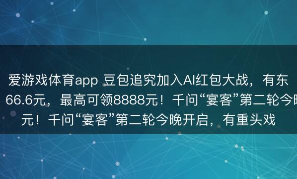爱游戏体育app 豆包追究加入AI红包大战，有东谈主抽中88.8元、66.6元，最高可领8888元！千问“宴客”第二轮今晚开启，有重头戏