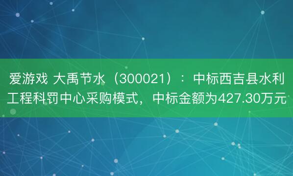 爱游戏 大禹节水（300021）：中标西吉县水利工程科罚中心采购模式，中标金额为427.30万元