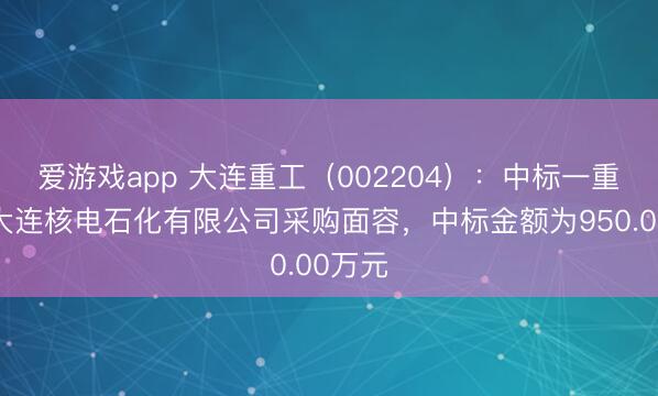 爱游戏app 大连重工（002204）：中标一重集团大连核电石化有限公司采购面容，中标金额为950.00万元