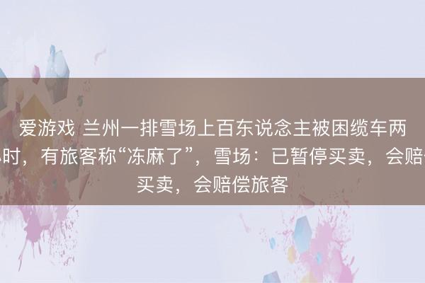 爱游戏 兰州一排雪场上百东说念主被困缆车两个多小时，有旅客称“冻麻了”，雪场：已暂停买卖，会赔偿旅客