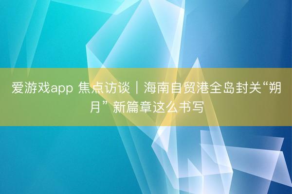 爱游戏app 焦点访谈｜海南自贸港全岛封关“朔月” 新篇章这么书写