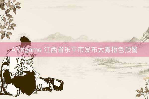 AYXgame 江西省乐平市发布大雾橙色预警