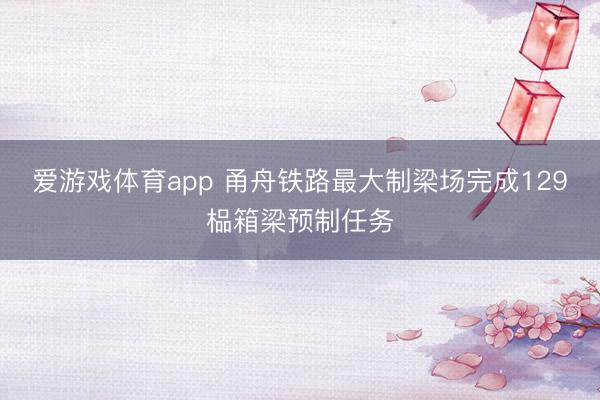 爱游戏体育app 甬舟铁路最大制梁场完成129榀箱梁预制任务