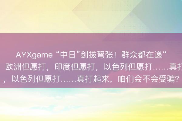 AYXgame “中日”剑拔弩张！群众都在递“刀子”？好意思国但愿打，欧洲但愿打，印度但愿打，以色列但愿打……真打起来，咱们会不会受骗？