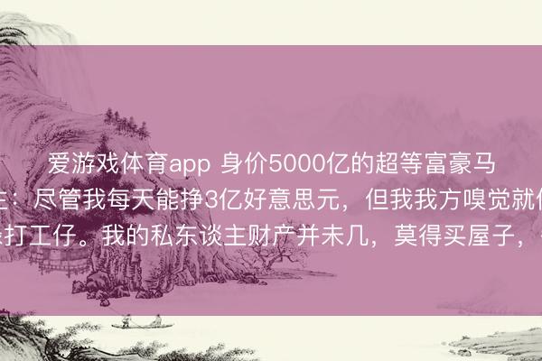 爱游戏体育app 身价5000亿的超等富豪马斯克,再次语出惊东谈主:尽管我每天能挣3亿好意思元,但我我方嗅觉就像一个庸碌打工仔。我的私东谈主财产并未几,莫得买屋子,每次使命时都会按序住在一又友家里