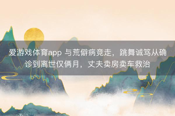 爱游戏体育app 与荒僻病竞走,跳舞诚笃从确诊到离世仅俩月,丈夫卖房卖车救治