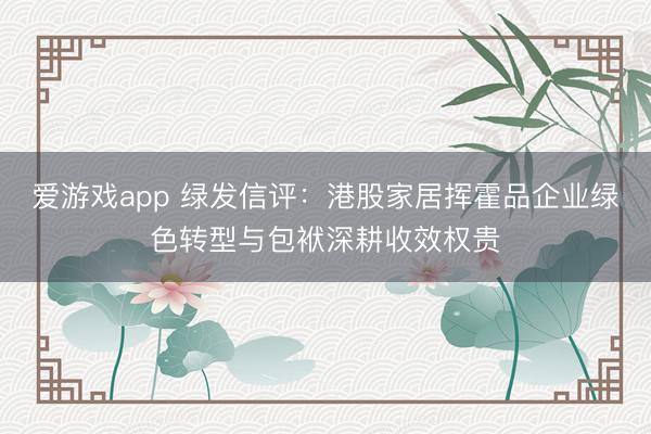 爱游戏app 绿发信评：港股家居挥霍品企业绿色转型与包袱深耕收效权贵
