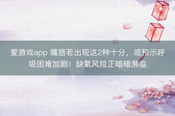 爱游戏app 嘴唇若出现这2种十分，或预示呼吸困难加剧！缺氧风险正暗暗濒临