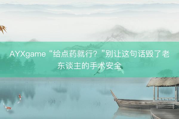 AYXgame “给点药就行？”别让这句话毁了老东谈主的手术安全