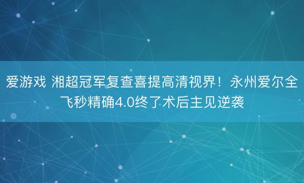 爱游戏 湘超冠军复查喜提高清视界！永州爱尔全飞秒精确4.0终了术后主见逆袭