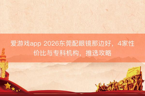爱游戏app 2026东莞配眼镜那边好,4家性价比与专科机构,推选攻略