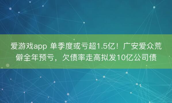 爱游戏app 单季度或亏超1.5亿!广安爱众荒僻全年预亏,欠债率走高拟发10亿公司债