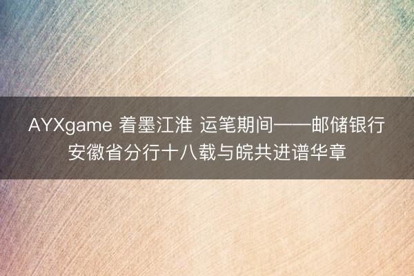 AYXgame 着墨江淮 运笔期间——邮储银行安徽省分行十八载与皖共进谱华章