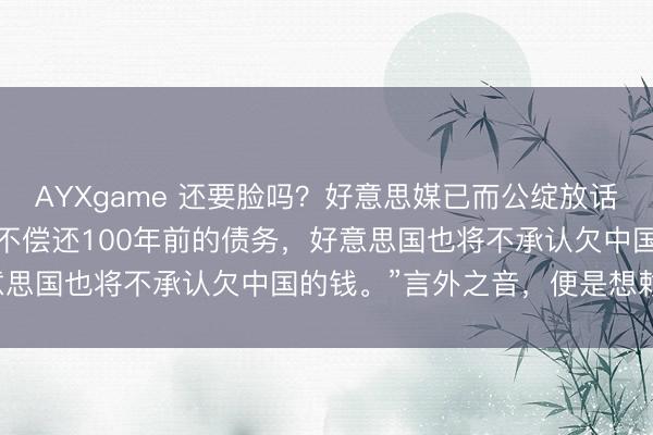 AYXgame 还要脸吗？好意思媒已而公绽放话，昭告大家：“若是中国不偿还100年前的债务，好意思国也将不承认欠中国的钱。”言外之音，便是想赖账！