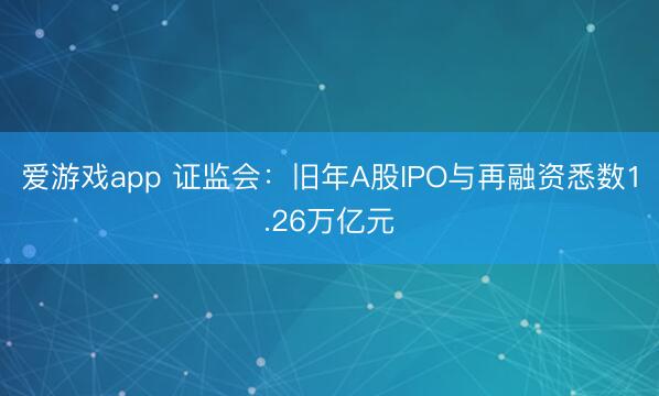 爱游戏app 证监会：旧年A股IPO与再融资悉数1.26万亿元
