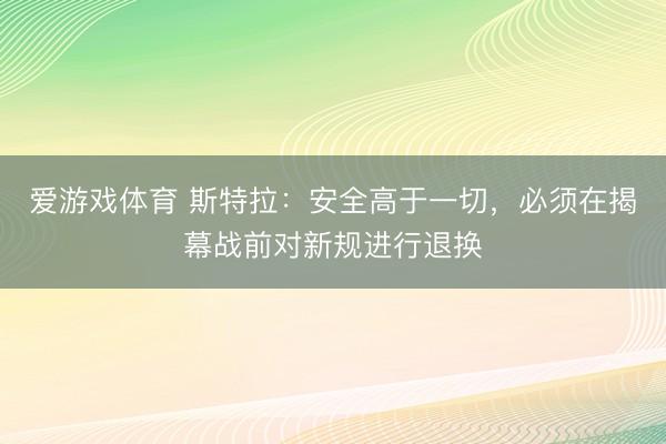 爱游戏体育 斯特拉：安全高于一切，必须在揭幕战前对新规进行退换