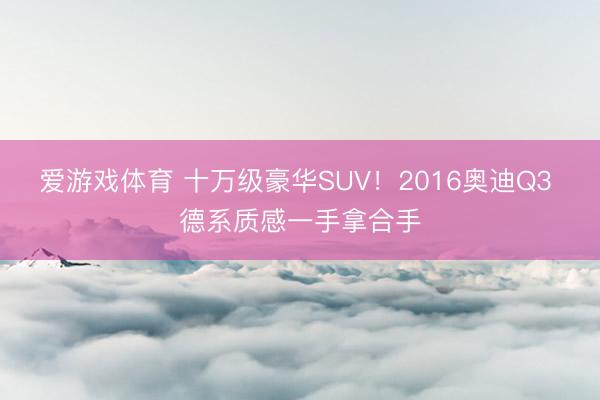 爱游戏体育 十万级豪华SUV！2016奥迪Q3 德系质感一手拿合手