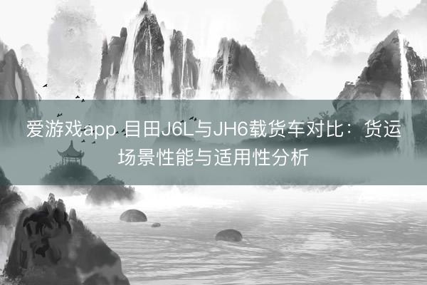 爱游戏app 目田J6L与JH6载货车对比：货运场景性能与适用性分析