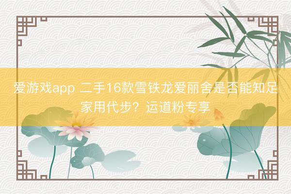 爱游戏app 二手16款雪铁龙爱丽舍是否能知足家用代步?运道粉专享