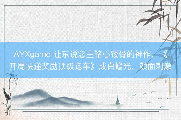 AYXgame 让东说念主铭心镂骨的神作，《开局快递奖励顶级跑车》成白蟾光，颜面刺激