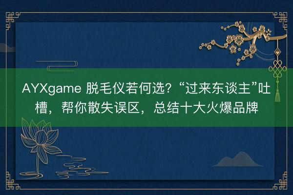 AYXgame 脱毛仪若何选？“过来东谈主”吐槽，帮你散失误区，总结十大火爆品牌