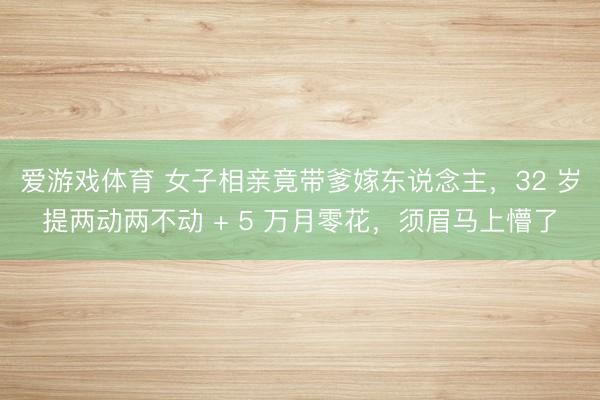 爱游戏体育 女子相亲竟带爹嫁东说念主，32 岁提两动两不动 + 5 万月零花，须眉马上懵了