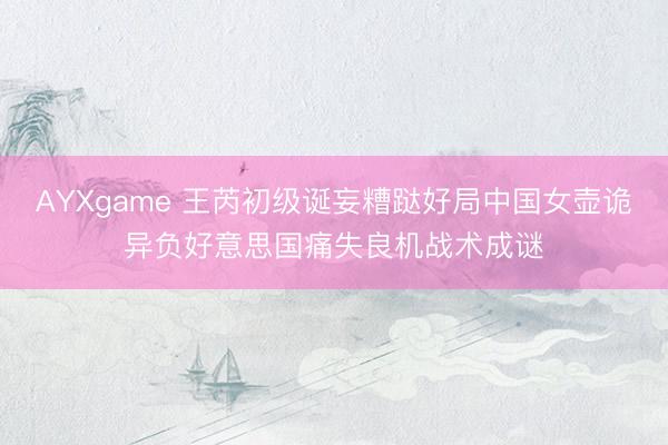 AYXgame 王芮初级诞妄糟跶好局中国女壶诡异负好意思国痛失良机战术成谜