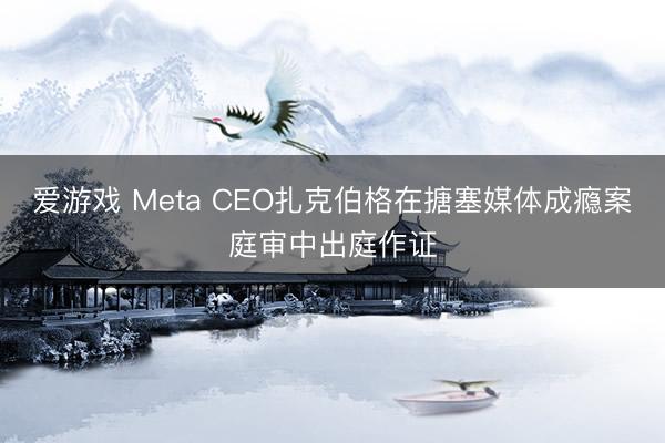 爱游戏 Meta CEO扎克伯格在搪塞媒体成瘾案庭审中出庭作证