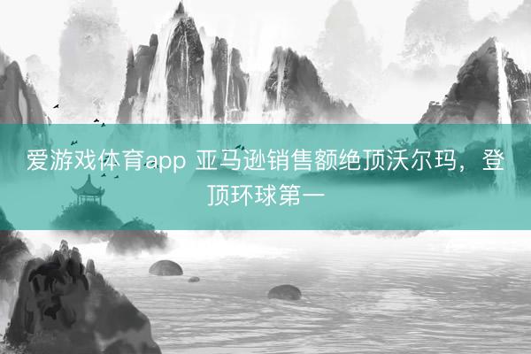 爱游戏体育app 亚马逊销售额绝顶沃尔玛，登顶环球第一
