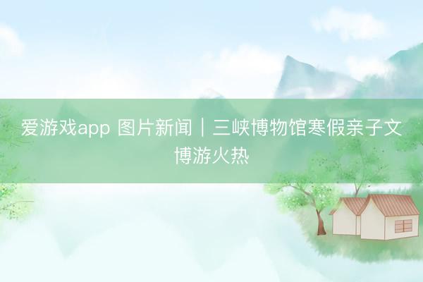 爱游戏app 图片新闻｜三峡博物馆寒假亲子文博游火热