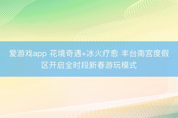 爱游戏app 花境奇遇+冰火疗愈 丰台南宫度假区开启全时段新春游玩模式