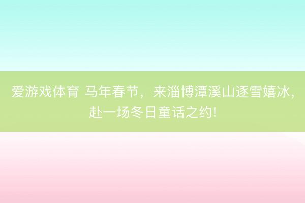 爱游戏体育 马年春节，来淄博潭溪山逐雪嬉冰，赴一场冬日童话之约!