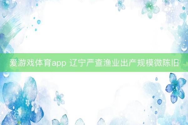 爱游戏体育app 辽宁严查渔业出产规模微陈旧