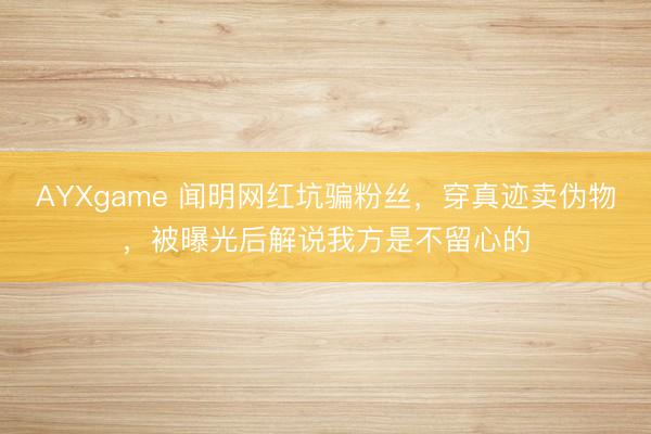 AYXgame 闻明网红坑骗粉丝，穿真迹卖伪物，被曝光后解说我方是不留心的