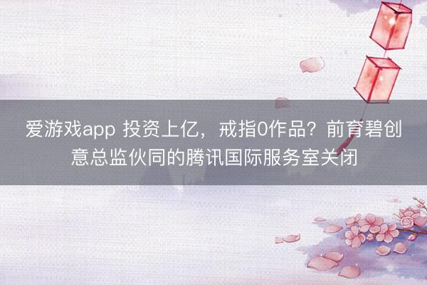 爱游戏app 投资上亿,戒指0作品?前育碧创意总监伙同的腾讯国际服务室关闭