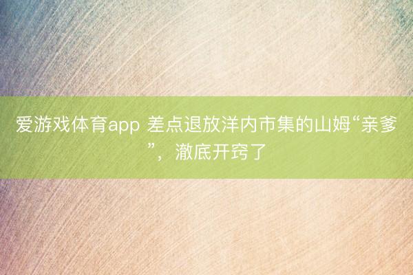 爱游戏体育app 差点退放洋内市集的山姆“亲爹”，澈底开窍了