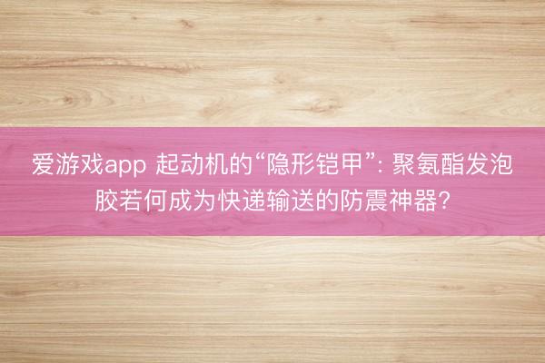 爱游戏app 起动机的“隐形铠甲”: 聚氨酯发泡胶若何成为快递输送的防震神器?