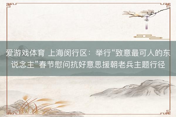 爱游戏体育 上海闵行区：举行“致意最可人的东说念主”春节慰问抗好意思援朝老兵主题行径