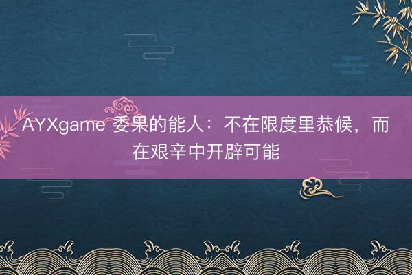 AYXgame 委果的能人:不在限度里恭候,而在艰辛中开辟可能