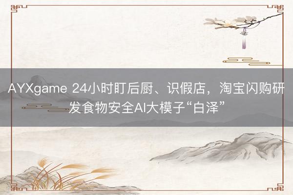 AYXgame 24小时盯后厨、识假店,淘宝闪购研发食物安全AI大模子“白泽”