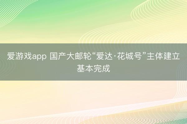 爱游戏app 国产大邮轮“爱达·花城号”主体建立基本完成